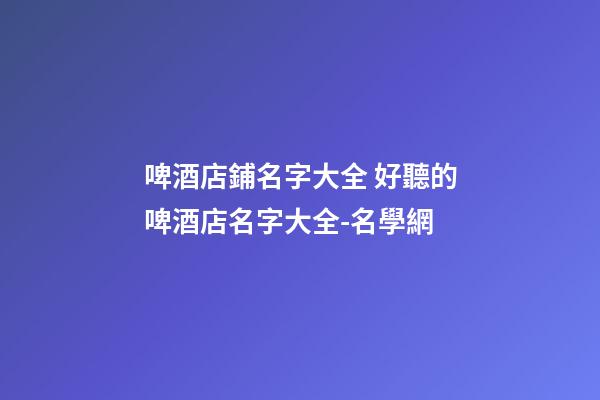 啤酒店鋪名字大全 好聽的啤酒店名字大全-名學網